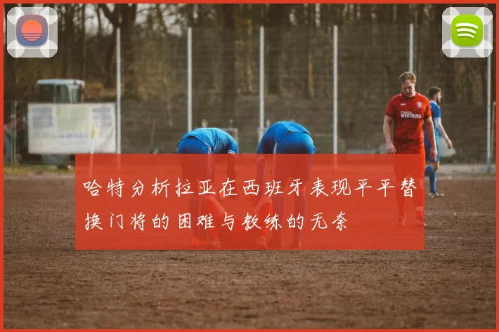 哈特分析拉亚在西班牙表现平平替换门将的困难与教练的无奈
