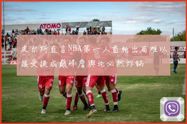 皮尔斯直言NBA第一人首轮出局难以接受换成巅峰詹舆论必然炸锅