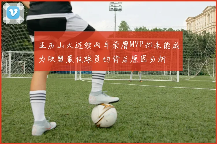 亚历山大连续两年荣膺MVP却未能成为联盟最佳球员的背后原因分析
