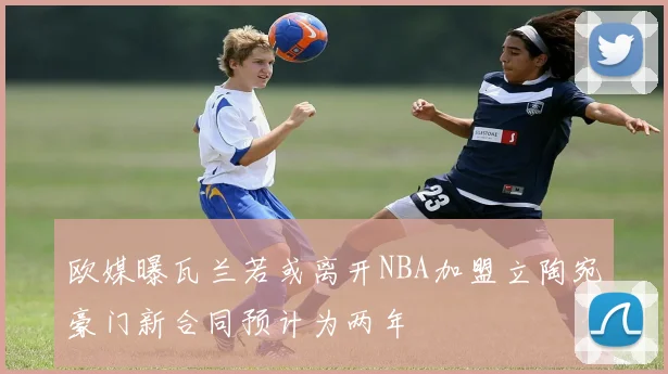欧媒曝瓦兰若或离开NBA加盟立陶宛豪门新合同预计为两年