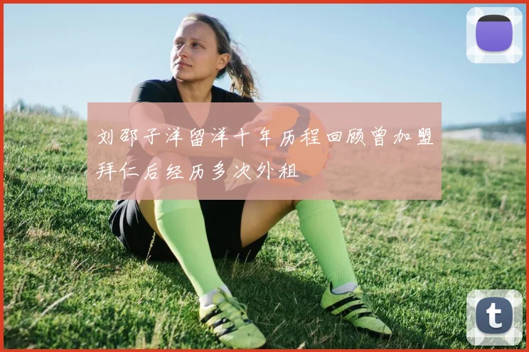刘邵子洋留洋十年历程回顾曾加盟拜仁后经历多次外租