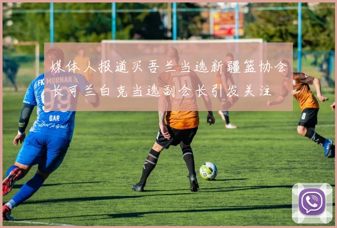 媒体人报道买吾兰当选新疆篮协会长可兰白克当选副会长引发关注