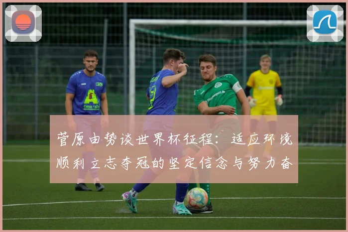 菅原由势谈世界杯征程：适应环境顺利立志夺冠的坚定信念与努力奋斗