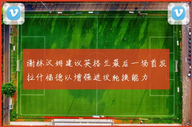 谢林汉姆建议英格兰最后一场首发拉什福德以增强进攻轮换能力