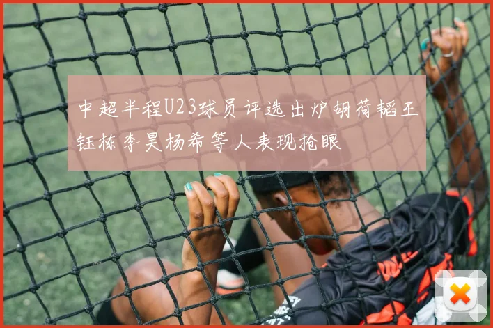 中超半程U23球员评选出炉胡荷韬王钰栋李昊杨希等人表现抢眼