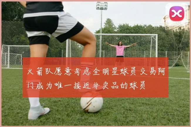 火箭队愿意考虑全明星球员交易阿门成为唯一接近非卖品的球员