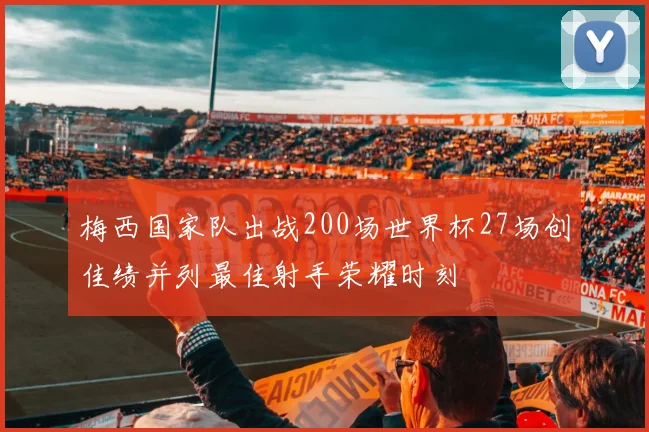梅西国家队出战200场世界杯27场创佳绩并列最佳射手荣耀时刻