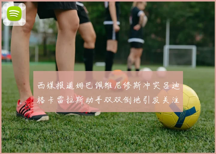 西媒报道姆巴佩维尼修斯冲突吕迪格卡雷拉斯动手双双倒地引发关注
