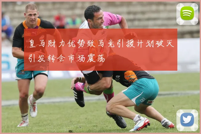 皇马财力优势致马竞引援计划破灭引发转会市场震荡