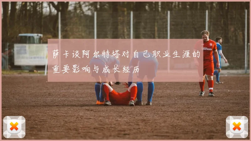 萨卡谈阿尔特塔对自己职业生涯的重要影响与成长经历