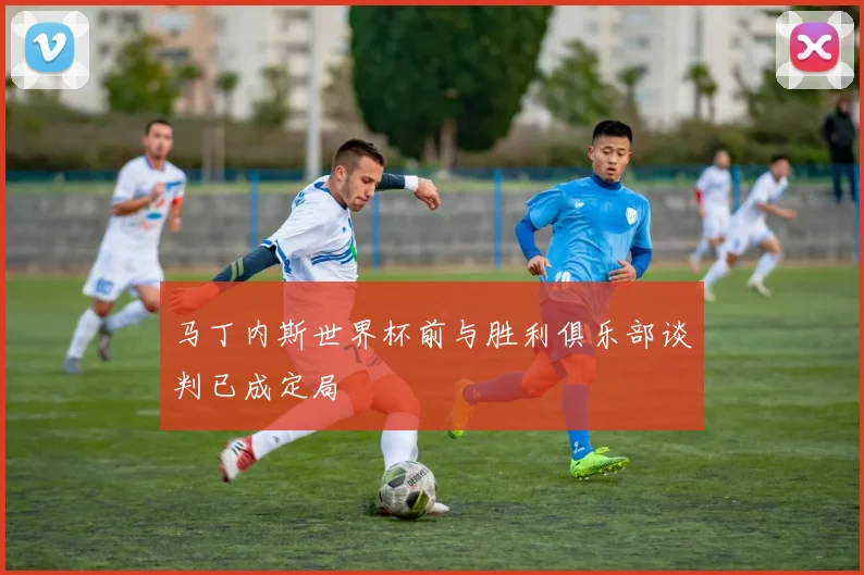 马丁内斯世界杯前与胜利俱乐部谈判已成定局