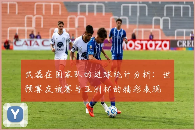 武磊在国家队的进球统计分析：世预赛友谊赛与亚洲杯的精彩表现