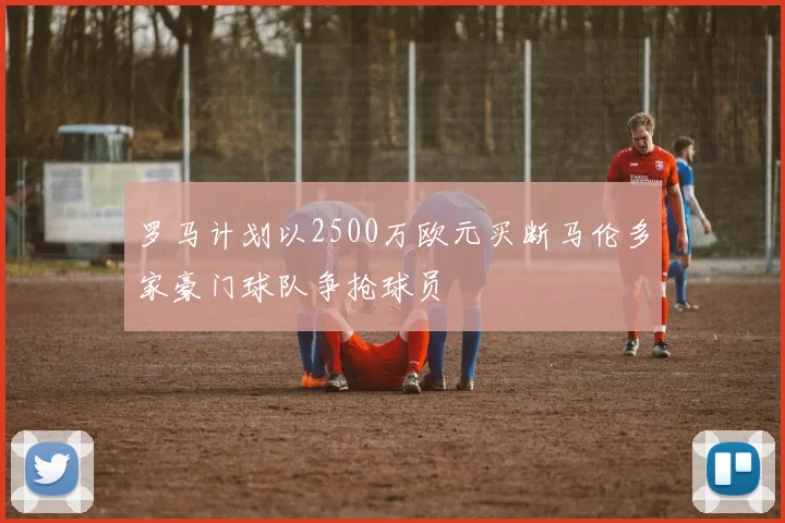 罗马计划以2500万欧元买断马伦多家豪门球队争抢球员