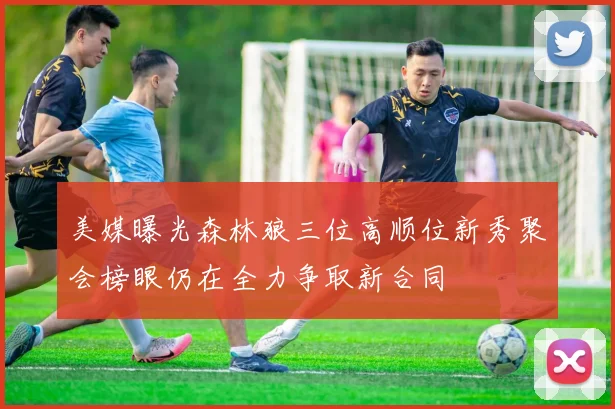 美媒曝光森林狼三位高顺位新秀聚会榜眼仍在全力争取新合同