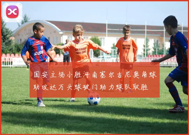 国安主场小胜河南塞尔吉尼奥角球助攻达万头球破门助力球队取胜