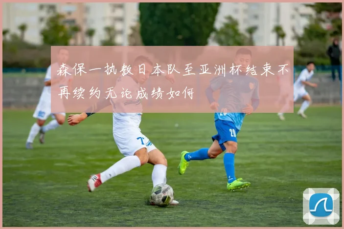 森保一执教日本队至亚洲杯结束不再续约无论成绩如何