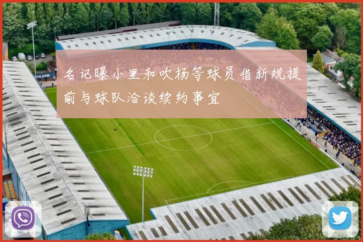 名记曝小里和吹杨等球员借新规提前与球队洽谈续约事宜